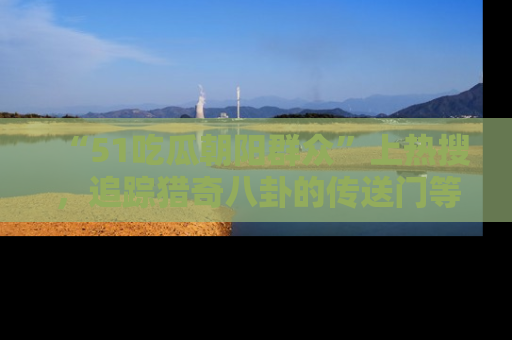 “51吃瓜朝阳群众”上热搜,追踪猎奇八卦的传送门等你点击!