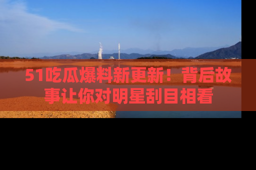 51吃瓜爆料新更新!背后故事让你对明星刮目相看