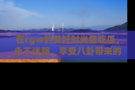 在cgw的美好时光里吃瓜,永不迷路,享受八卦带来的无限欢乐!