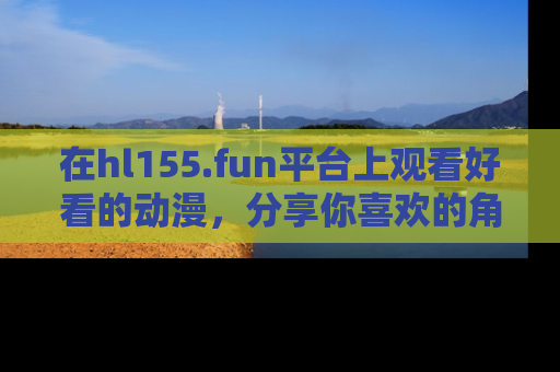 在hl155.fun平台上观看好看的动漫,分享你喜欢的角色和故事!