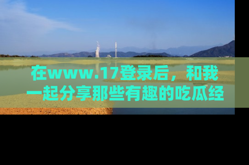 在www.17登录后,和我一起分享那些有趣的吃瓜经历吧!