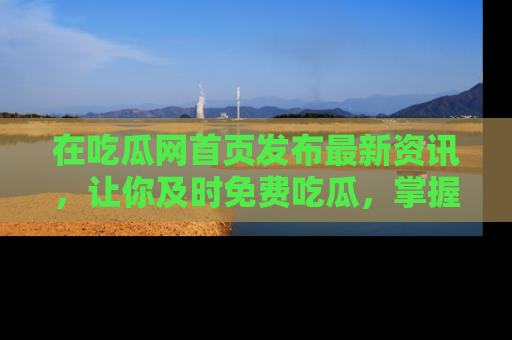 在吃瓜网首页发布最新资讯,让你及时免费吃瓜,掌握热点!