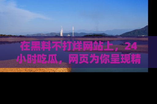 在黑料不打烊网站上,24小时吃瓜,网页为你呈现精彩内幕