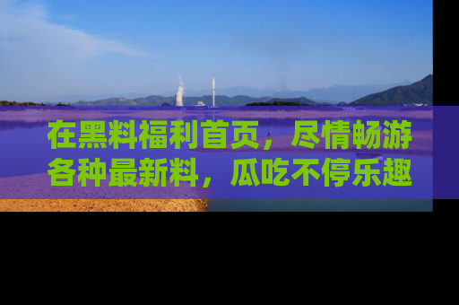 在黑料福利首页,尽情畅游各种最新料,瓜吃不停乐趣无穷!