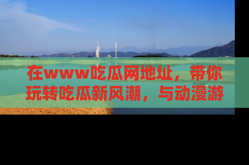 在www吃瓜网地址,带你玩转吃瓜新风潮,与动漫游戏角色共度精彩时光!