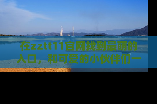 在zztt11官网找到最萌的入口,和可爱的小伙伴们一起吃瓜吧!