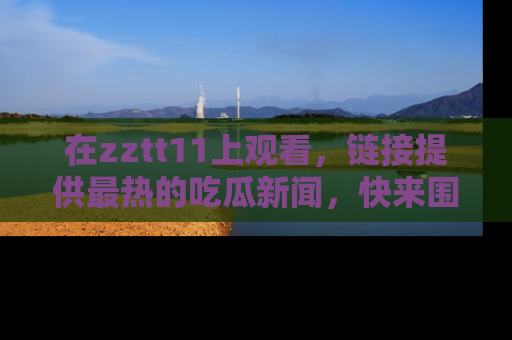 在zztt11上观看,链接提供最热的吃瓜新闻,快来围观!