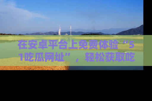 在安卓平台上免费体验“51吃瓜网址”，轻松获取吃瓜新鲜事！