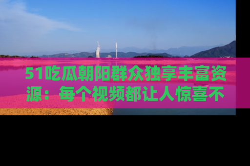 51吃瓜朝阳群众独享丰富资源:每个视频都让人惊喜不已!