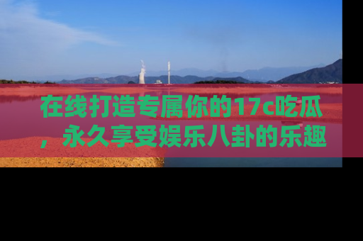 在线打造专属你的17c吃瓜,永久享受娱乐八卦的乐趣