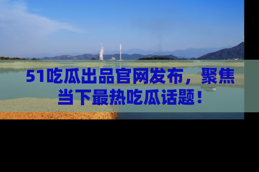 51吃瓜出品官网发布，聚焦当下最热吃瓜话题！