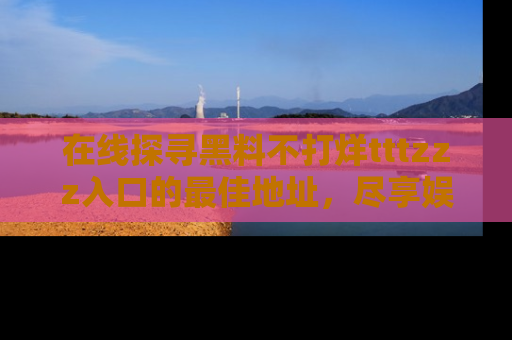 在线探寻黑料不打烊tttzzz入口的最佳地址,尽享娱乐圈八卦盛宴!