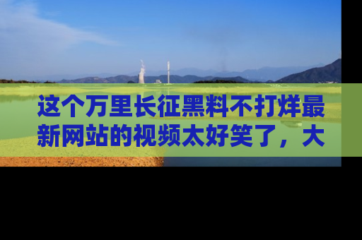 这个万里长征黑料不打烊最新网站的视频太好笑了,大家快来一起看吧!