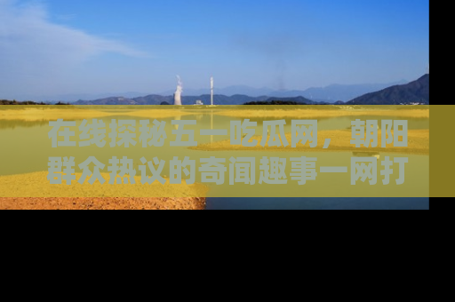 在线探秘五一吃瓜网，朝阳群众热议的奇闻趣事一网打尽
