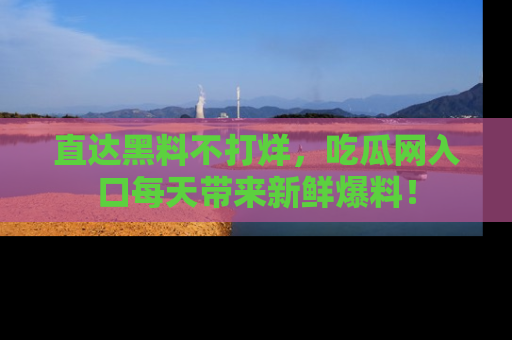 直达黑料不打烊，吃瓜网入口每天带来新鲜爆料！