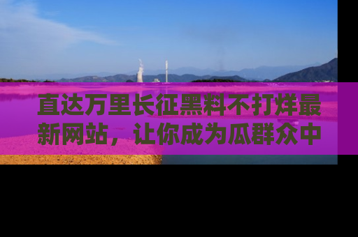 直达万里长征黑料不打烊最新网站，让你成为瓜群众中的资深吃瓜客！