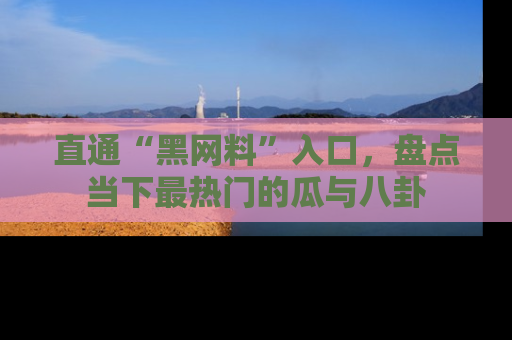 直通“黑网料”入口，盘点当下最热门的瓜与八卦