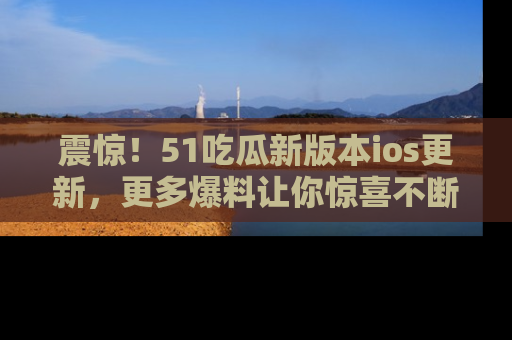 震惊!51吃瓜新版本ios更新,更多爆料让你惊喜不断,赶快来看吧!