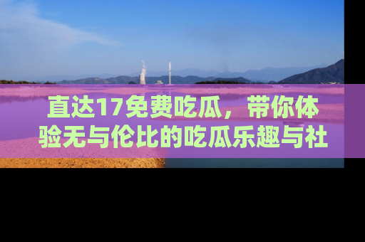 直达17免费吃瓜,带你体验无与伦比的吃瓜乐趣与社区互动