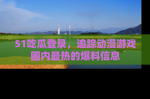 51吃瓜登录,追踪动漫游戏圈内最热的爆料信息