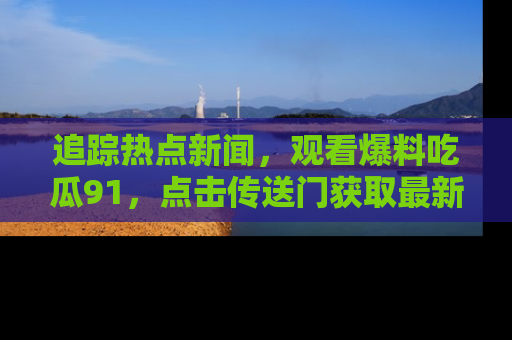 追踪热点新闻,观看爆料吃瓜91,点击传送门获取最新更新!