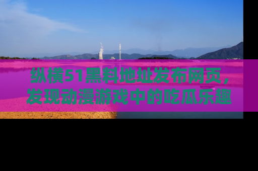 纵横51黑料地址发布网页,发现动漫游戏中的吃瓜乐趣