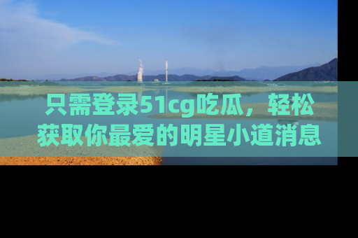 只需登录51cg吃瓜，轻松获取你最爱的明星小道消息！