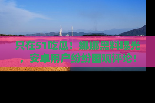 只在51吃瓜！娜娜黑料曝光，安卓用户纷纷围观评论！