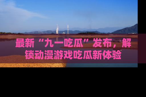 最新“九一吃瓜”发布，解锁动漫游戏吃瓜新体验