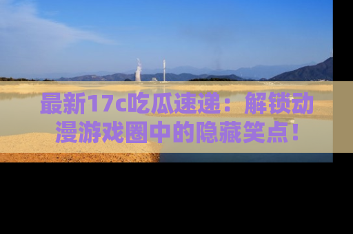 最新17c吃瓜速递：解锁动漫游戏圈中的隐藏笑点！