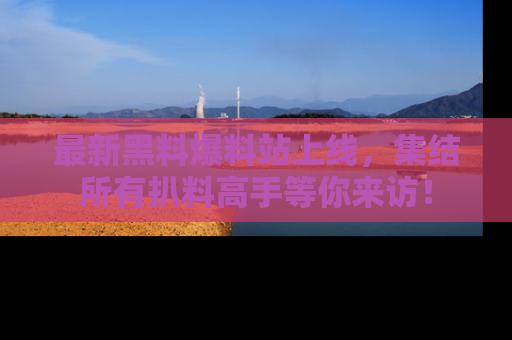 最新黑料爆料站上线,集结所有扒料高手等你来访!