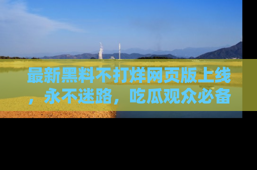 最新黑料不打烊网页版上线,永不迷路,吃瓜观众必备工具!
