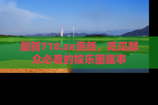 最新718.sx更新,吃瓜群众必看的娱乐圈趣事