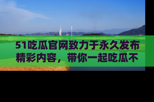 51吃瓜官网致力于永久发布精彩内容,带你一起吃瓜不停歇!