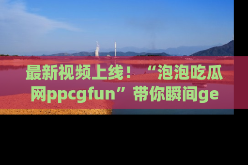 最新视频上线!“泡泡吃瓜网ppcgfun”带你瞬间get吃瓜圈的秘密