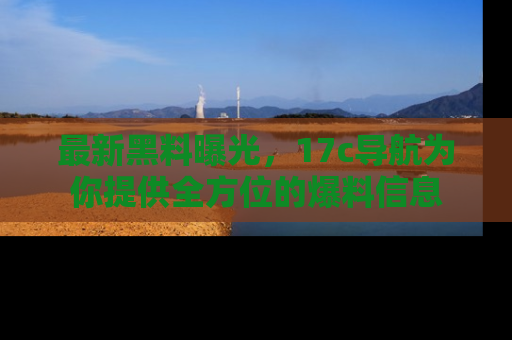 最新黑料曝光,17c导航为你提供全方位的爆料信息