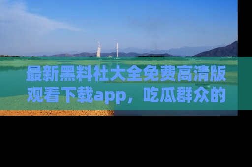 最新黑料社大全免费高清版观看下载app,吃瓜群众的必备神器