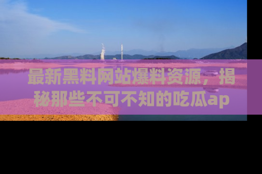 最新黑料网站爆料资源,揭秘那些不可不知的吃瓜app!