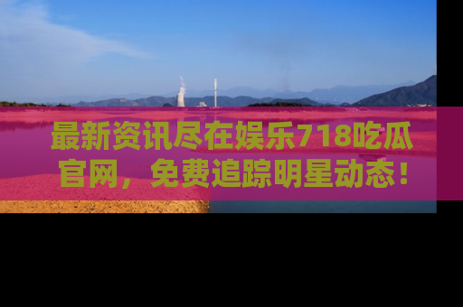 最新资讯尽在娱乐718吃瓜官网,免费追踪明星动态!