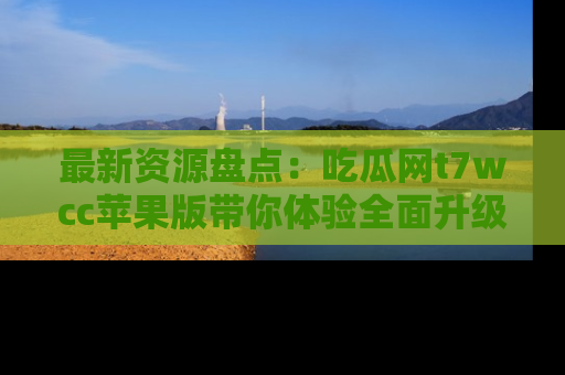 最新资源盘点:吃瓜网t7wcc苹果版带你体验全面升级