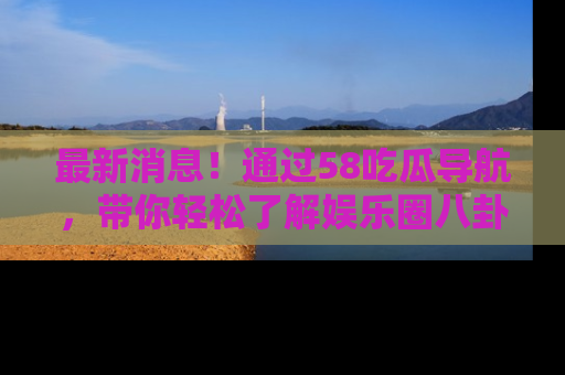 最新消息!通过58吃瓜导航,带你轻松了解娱乐圈八卦动态!