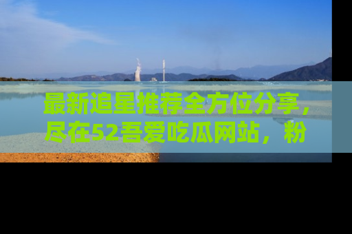 最新追星推荐全方位分享,尽在52吾爱吃瓜网站,粉丝必看